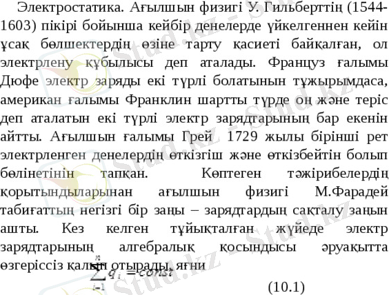  Электростатика. Ағылшын физигі У. Гильберттің (1544-1603) пікірі бойынша кейбір денелерде үйкелгеннен кейін ұсақ бөлшектердің өзіне тарту қасиеті байқалған, ол электрлену құбылысы деп аталады. Француз ғалымы Дюфе электр заряды екі түрлі болатынын тұжырымдаса, американ ғалымы Франклин шартты түрде оң және теріс деп аталатын екі түрлі электр зарядтарының бар екенін айтты. Ағылшын ғалымы Грей 1729 жылы бірінші рет электрленген денелердің өткізгіш және өткізбейтін болып бөлінетінін тапқан. Көптеген тәжірибелердің қорытындыларынан ағылшын физигі М.Фарадей табиғаттың негізгі бір заңы – зарядтардың сақталу заңын ашты. Кез келген тұйықталған жүйеде электр зарядтарының алгебралық қосындысы әруақытта өзгеріссіз қалып отырады, яғни (10.1) 