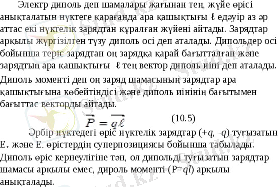  Электр диполь деп шамалары жағынан тең, жүйе өрісі анықталатын нүктеге қарағанда ара қашықтығы ℓ едәуір аз әр аттас екі нүктелік зарядтан құралған жүйені айтады. Зарядтар арқылы жүргізілген түзу диполь осі деп аталады. Дипольдер осі бойынша теріс зарядтан оң зарядқа қарай бағытталған және зарядтың ара қашықтығы ℓ тең вектор диполь иіні деп аталады. Диполь моменті деп оң заряд шамасының зарядтар ара қашықтығына көбейтіндісі және диполь иінінің бағытымен бағыттас векторды айтады. (10.5) Әрбір нүктедегі өріс нүктелік зарядтар (+ q, -q ) туғызатын Е + және Е - өрістердің суперпозициясы бойынша табылады. Диполь өріс кернеулігіне тән, ол дипольді туғызатын зарядтар шамасы арқылы емес, дироль моменті (Р= ql ) арқылы анықталады. 