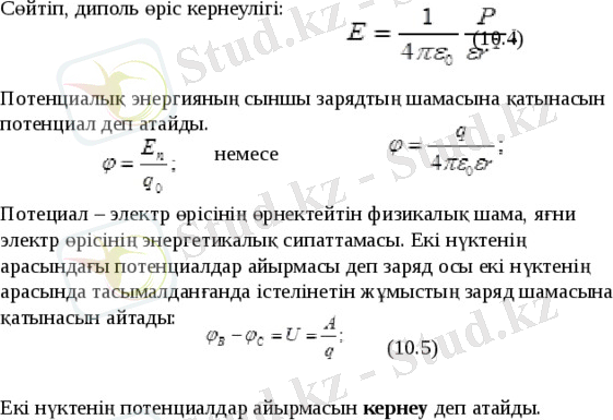 Сөйтіп, диполь өріс кернеулігі: (10.4)   Потенциалық энергияның сыншы зарядтың шамасына қатынасын потенциал деп атайды. немесе Потециал – электр өрісінің өрнектейтін физикалық шама, яғни электр өрісінің энергетикалық сипаттамасы. Екі нүктенің арасындағы потенциалдар айырмасы деп заряд осы екі нүктенің арасында тасымалданғанда істелінетін жұмыстың заряд шамасына қатынасын айтады: (10.5) Екі нүктенің потенциалдар айырмасын кернеу деп атайды. 