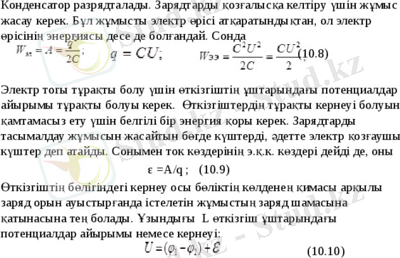 Конденсатор разрядталады. Зарядтарды қозғалысқа келтіру үшін жұмыс жасау керек. Бұл жұмысты электр өрісі атқаратындықтан, ол электр өрісінің энергиясы десе де болғандай. Сонда (10.8) Электр тогы тұрақты болу үшін өткізгіштің ұштарындағы потенциалдар айырымы тұрақты болуы керек. Өткізгіштердің тұрақты кернеуі болуын қамтамасыз ету үшін белгілі бір энергия қоры керек. Зарядтарды тасымалдау жұмысын жасайтын бөгде күштерді, әдетте электр қозғаушы күштер деп атайды. Сонымен ток көздерінің э.қ.к. көздері дейді де, оны ε =А/q ; (10.9) Өткізгіштің бөлігіндегі кернеу осы бөліктің көлденең қимасы арқылы заряд орын ауыстырғанда істелетін жұмыстың заряд шамасына қатынасына тең болады. Ұзындығы L өткізгіш ұштарындағы потенциалдар айырымы немесе кернеуі: (10.10) 