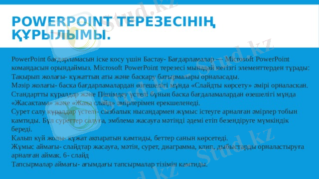 PowerPoint терезесінің құрылымы. PowerPoint бағдарламасын іске қосу үшін Бастау- Бағдарламалар — Microsoft PowerPoint командасын орындаймыз. Microsoft PowerPoint терезесі мынадай негізгі элементтерден тұрады: Тақырып жолағы- құжаттың аты және басқару батырмалары орналасады. Мәзір жолағы- басқа бағдарламалардан өзгешелігі мұнда «Слайдты көрсету» әмірі орналасқан. Стандартты құралдар және Пішімдеу үстелі бұның басқа бағдаламалардан өзешелігі мұнда «Жасақтама» және «Жаңа слайд» әмірлерімен ерекшеленеді. Сурет салу құралдар үстелі- сызбалық нысандармен жұмыс істеуге арналған әмірлер тобын қамтиды. Бұл суреттер салуға, эмблема жасауға мәтінді әдемі етіп безендіруге мүмкіндік береді. Қалып күй жолы- құжат ақпаратын қамтиды, беттер санын көрсетеді. Жұмыс аймағы- слайдтар жасауға, мәтін, сурет, диаграмма, клип, дыбыстарды орналастыруға арналған аймақ. 6- слайд Тапсырмалар аймағы- ағымдағы тапсырмалар тізімін қамтиды. 
