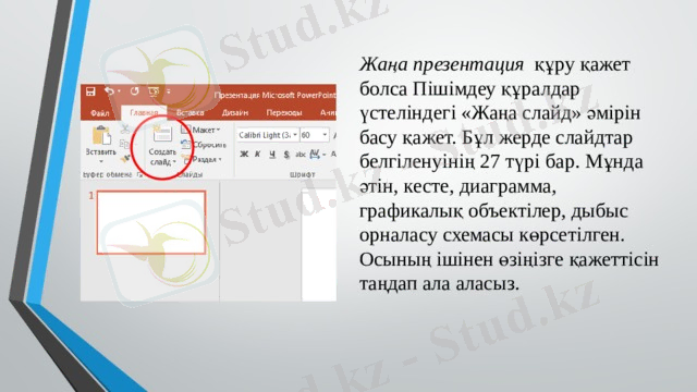 Жаңа презентация   құру қажет болса Пішімдеу құралдар үстеліндегі «Жаңа слайд» әмірін басу қажет. Бұл жерде слайдтар белгіленуінің 27 түрі бар. Мұнда әтін, кесте, диаграмма, графикалық объектілер, дыбыс орналасу схемасы көрсетілген. Осының ішінен өзіңізге қажеттісін таңдап ала аласыз. 